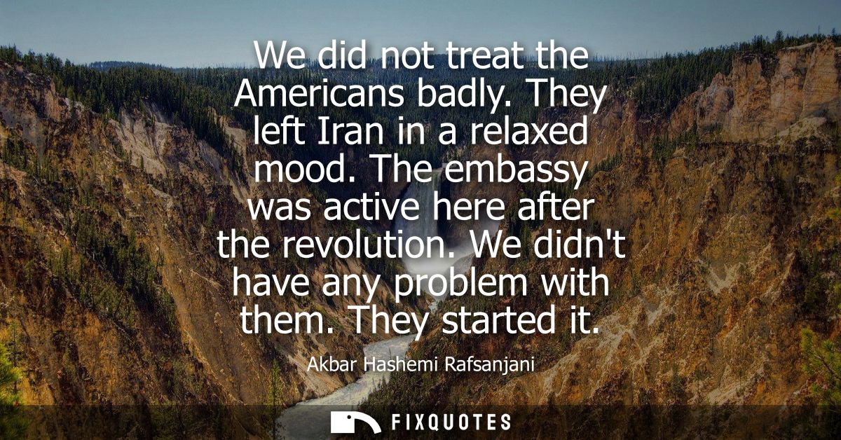 We did not treat the Americans badly. They left Iran in a relaxed mood. The embassy was active here after the revolution