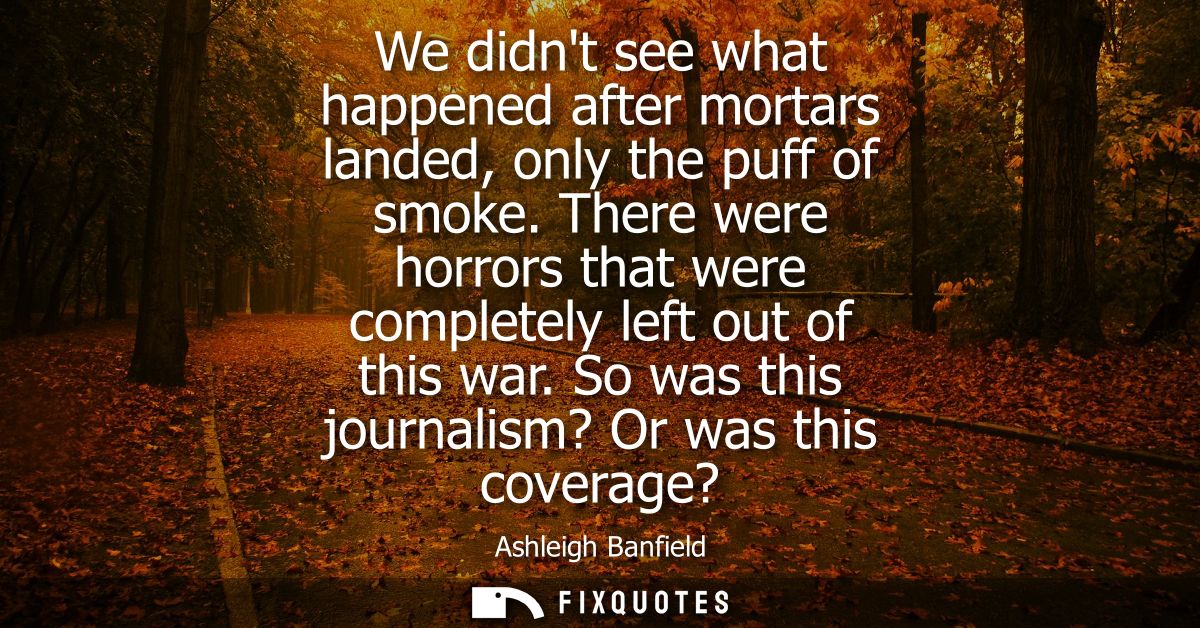We didnt see what happened after mortars landed, only the puff of smoke. There were horrors that were completely left ou