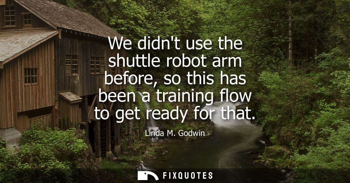We didnt use the shuttle robot arm before, so this has been a training flow to get ready for that