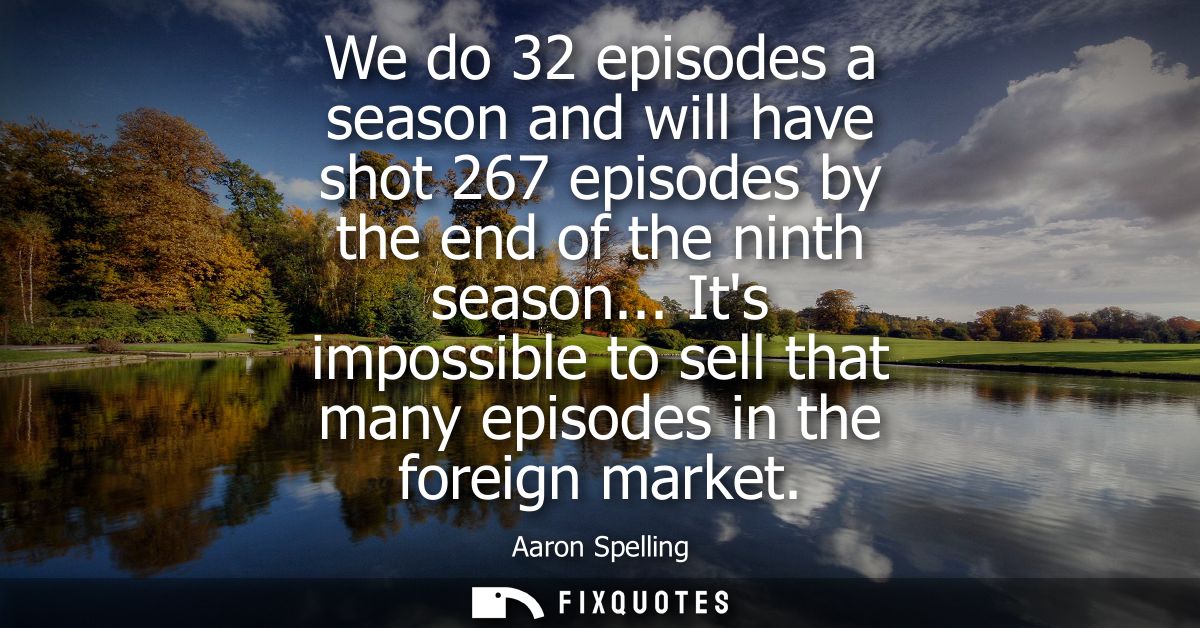 We do 32 episodes a season and will have shot 267 episodes by the end of the ninth season... Its impossible to sell that