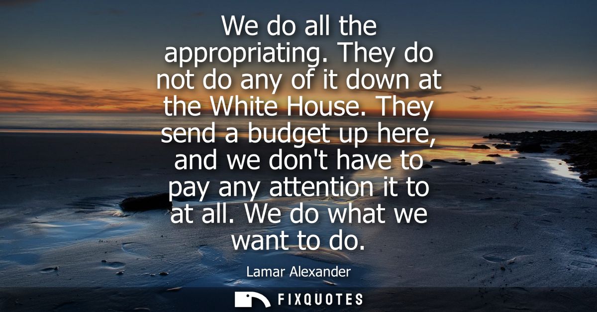 We do all the appropriating. They do not do any of it down at the White House. They send a budget up here, and we dont h