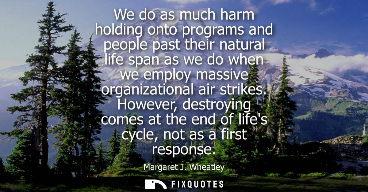 We do as much harm holding onto programs and people past their natural life span as we do when we employ massive organiz