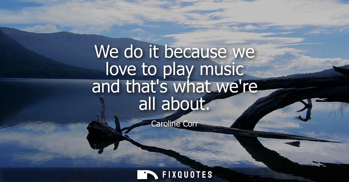 We do it because we love to play music and thats what were all about