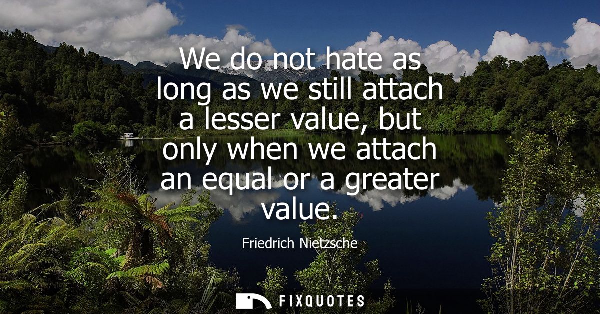 We do not hate as long as we still attach a lesser value, but only when we attach an equal or a greater value