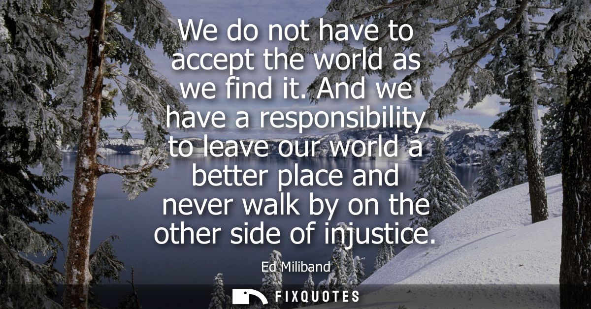 We do not have to accept the world as we find it. And we have a responsibility to leave our world a better place and nev