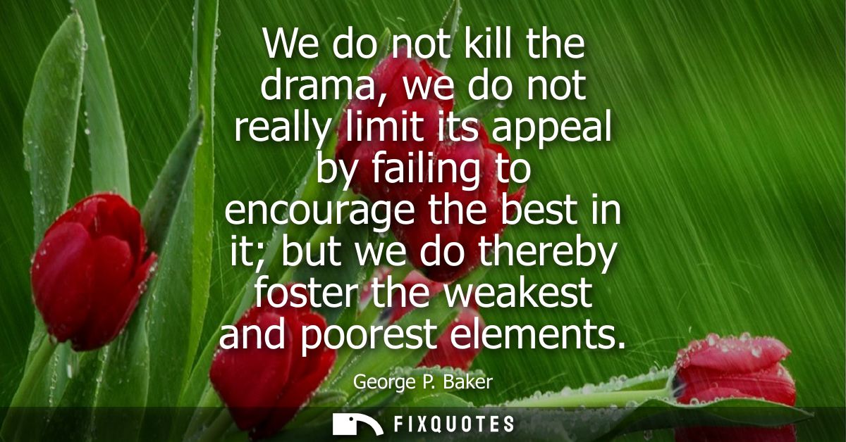 We do not kill the drama, we do not really limit its appeal by failing to encourage the best in it but we do thereby fos