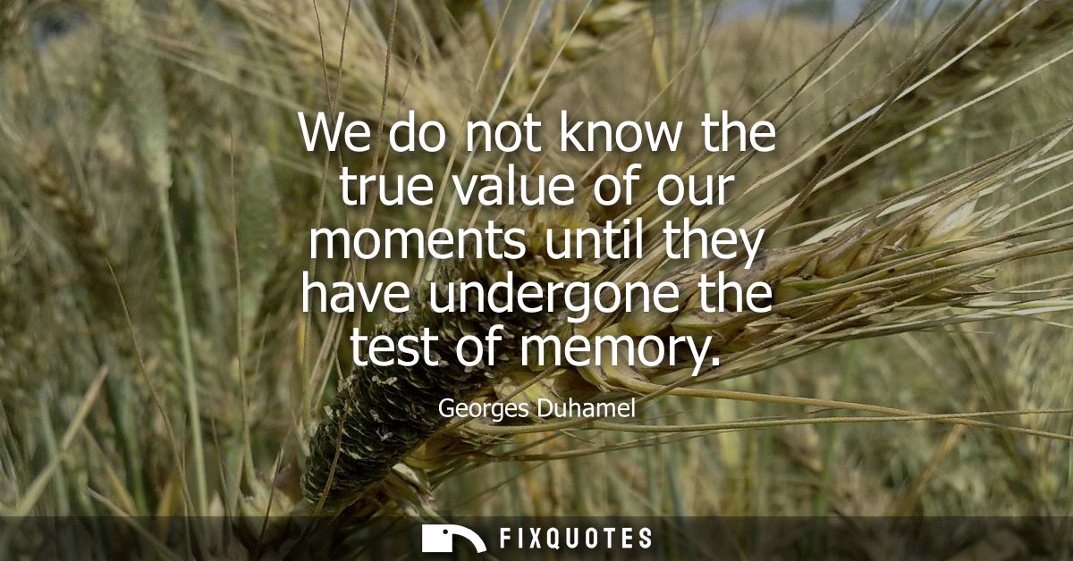 We do not know the true value of our moments until they have undergone the test of memory