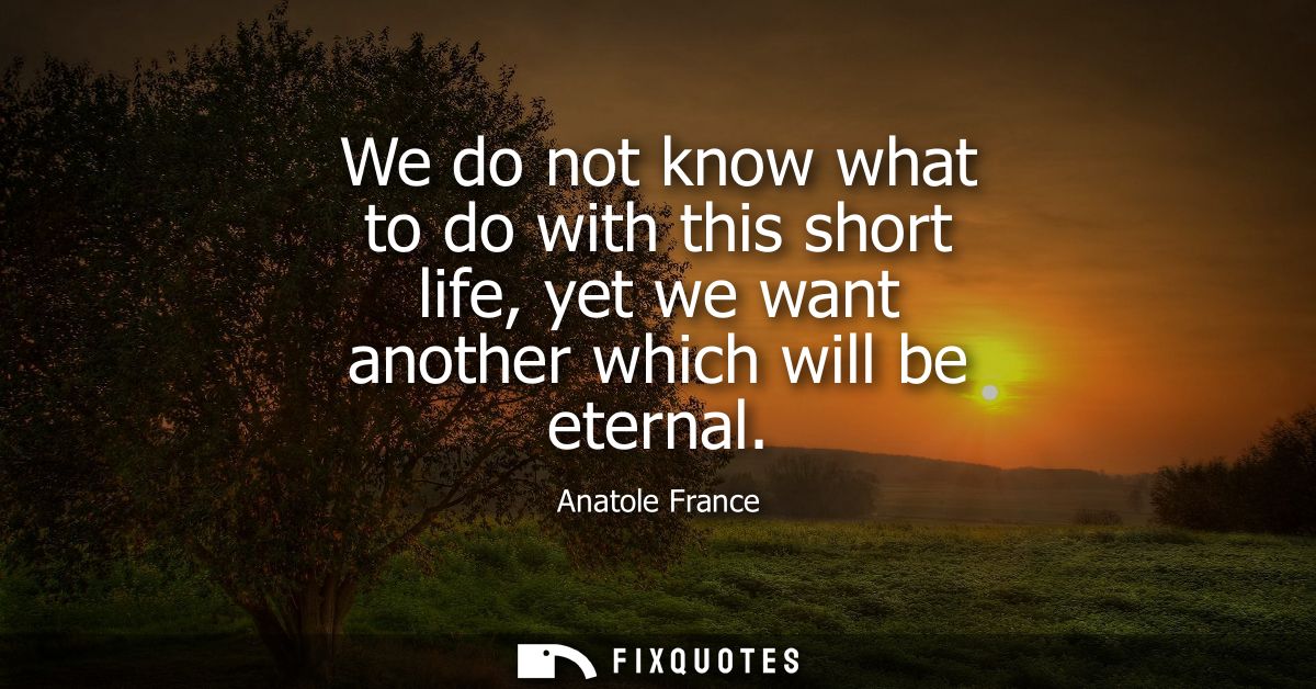 We do not know what to do with this short life, yet we want another which will be eternal