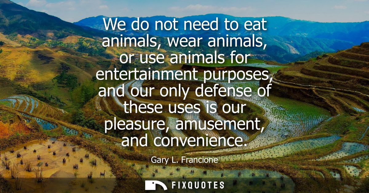We do not need to eat animals, wear animals, or use animals for entertainment purposes, and our only defense of these us