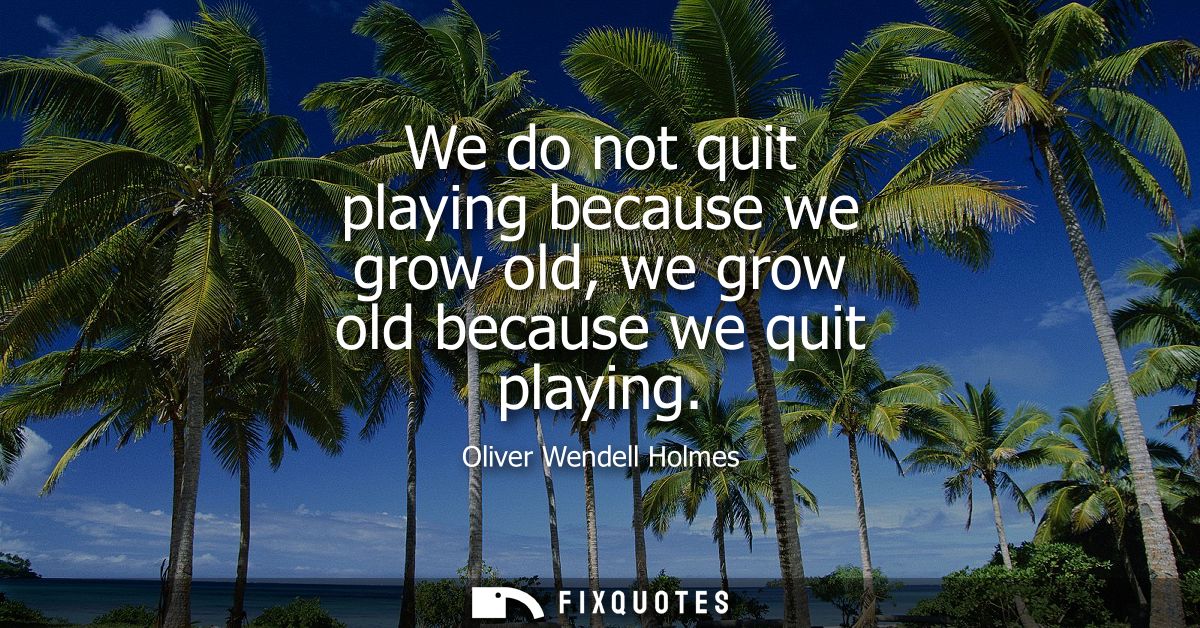 We do not quit playing because we grow old, we grow old because we quit playing