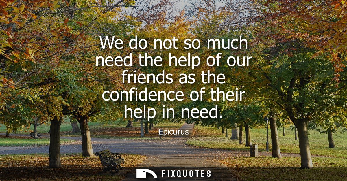 We do not so much need the help of our friends as the confidence of their help in need
