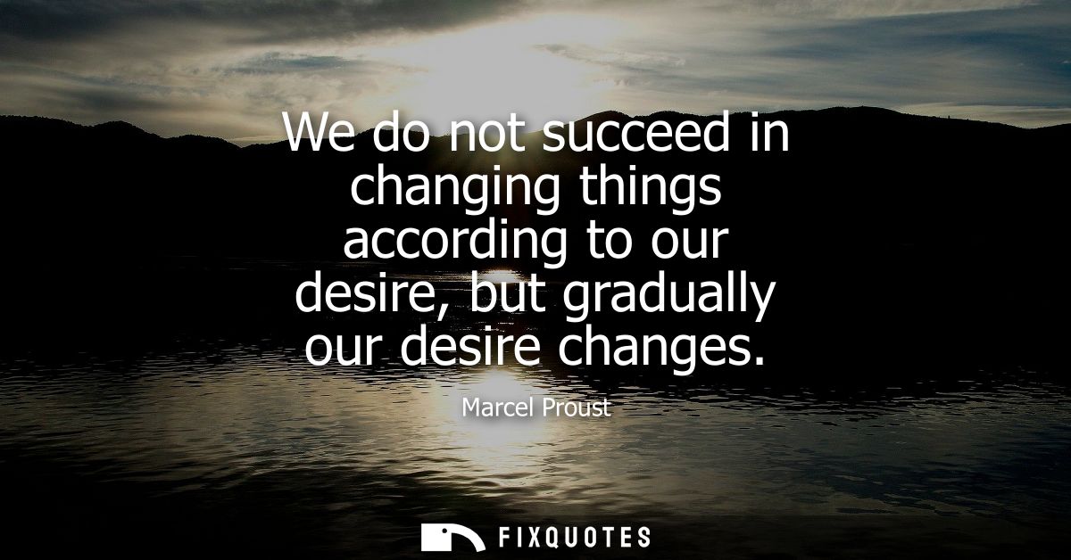 We do not succeed in changing things according to our desire, but gradually our desire changes