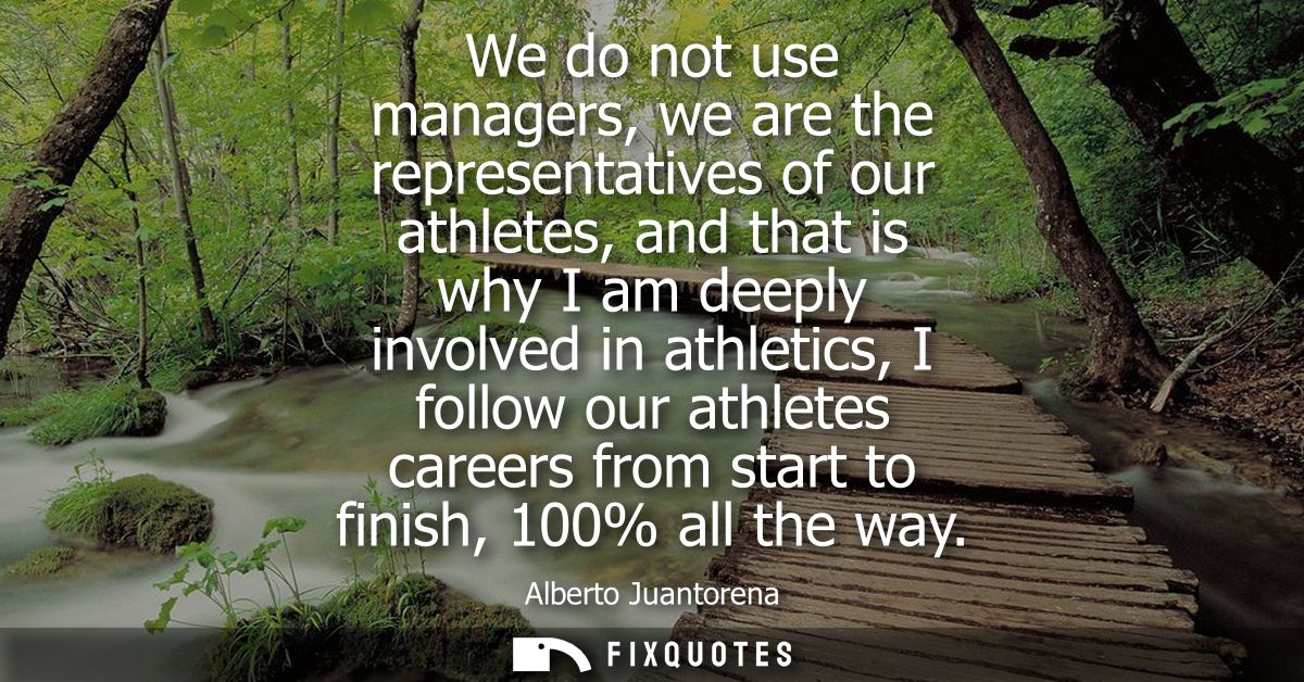 We do not use managers, we are the representatives of our athletes, and that is why I am deeply involved in athletics, I