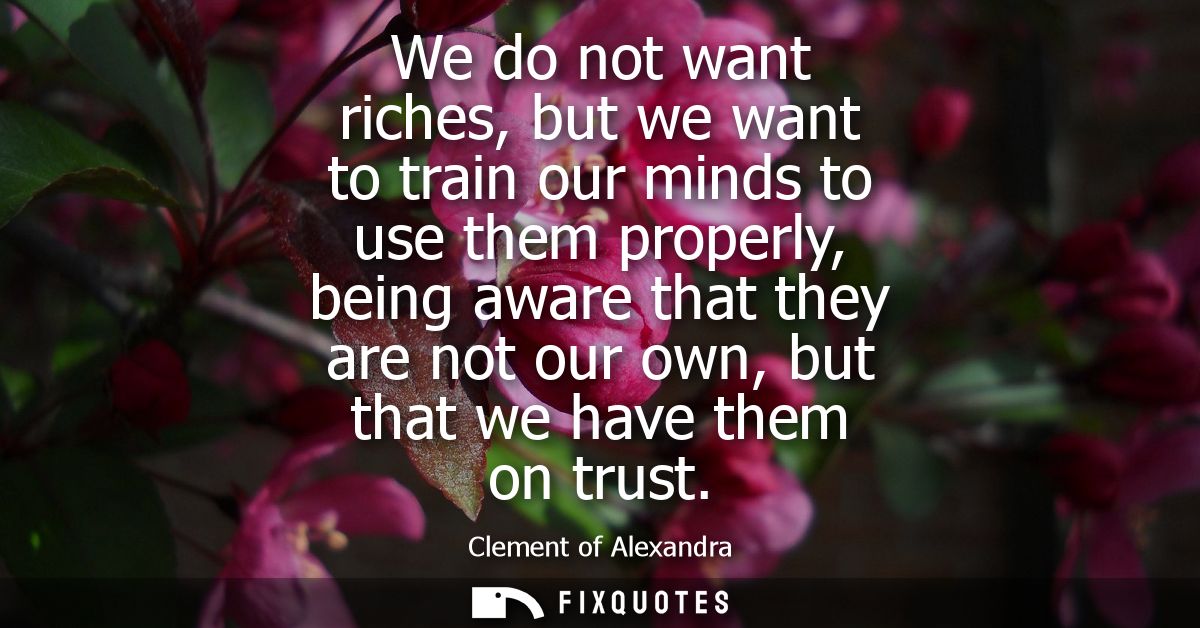 We do not want riches, but we want to train our minds to use them properly, being aware that they are not our own, but t
