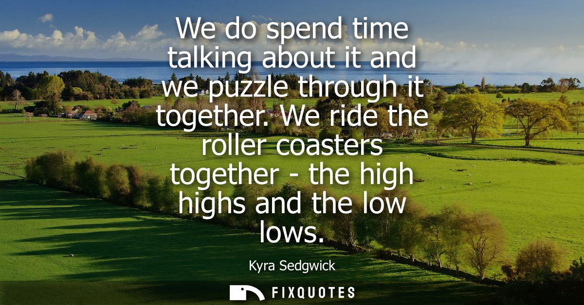 We do spend time talking about it and we puzzle through it together. We ride the roller coasters together - the high hig