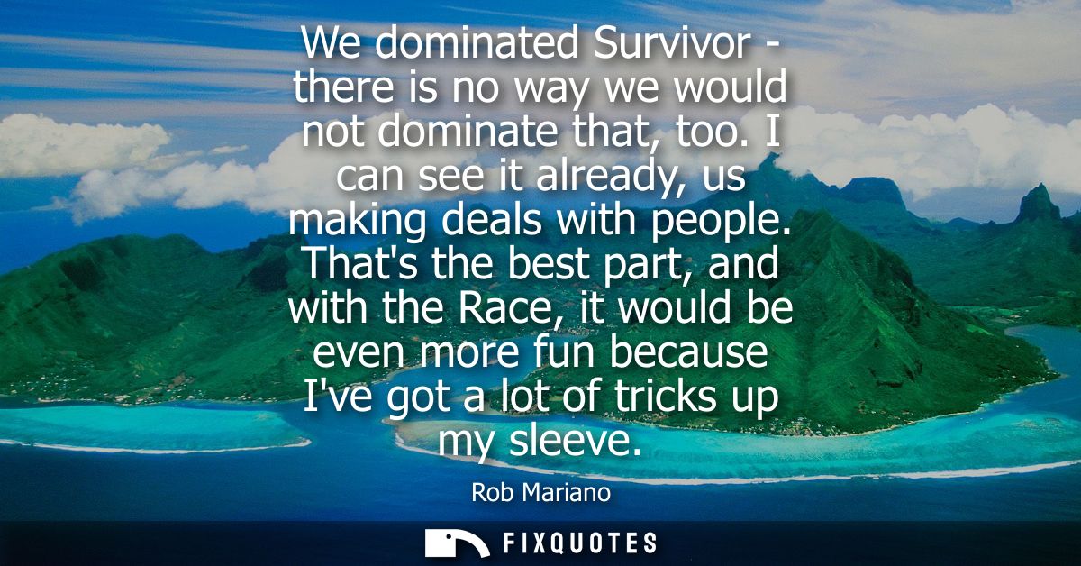 We dominated Survivor - there is no way we would not dominate that, too. I can see it already, us making deals with peop