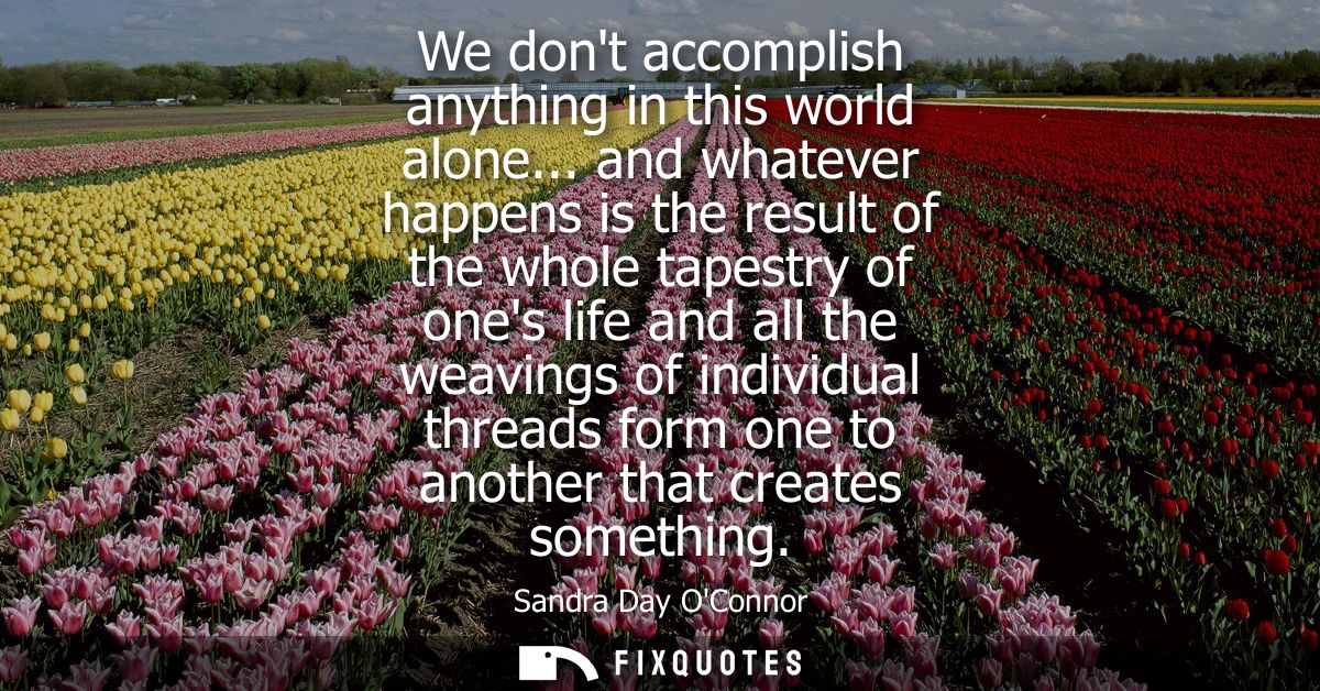 We dont accomplish anything in this world alone... and whatever happens is the result of the whole tapestry of ones life