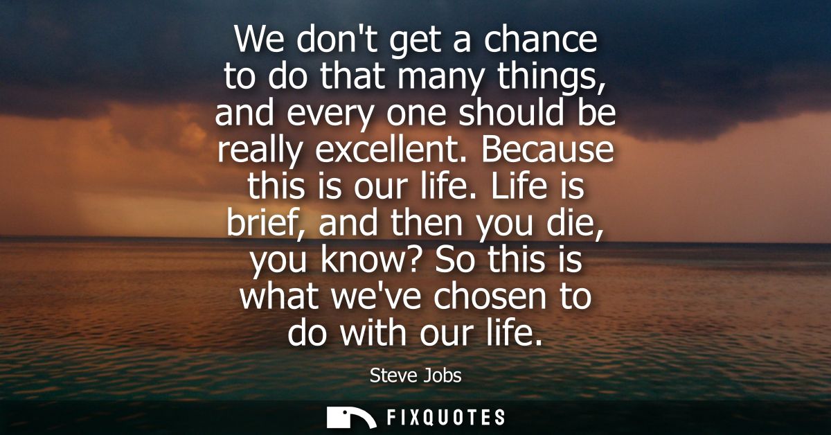 We dont get a chance to do that many things, and every one should be really excellent. Because this is our life.