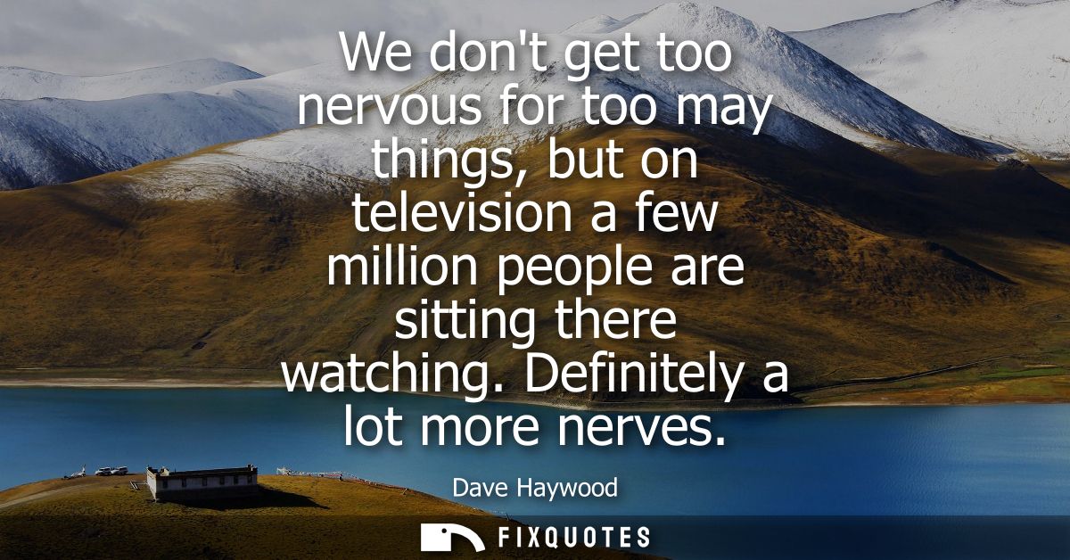 We dont get too nervous for too may things, but on television a few million people are sitting there watching. Definitel