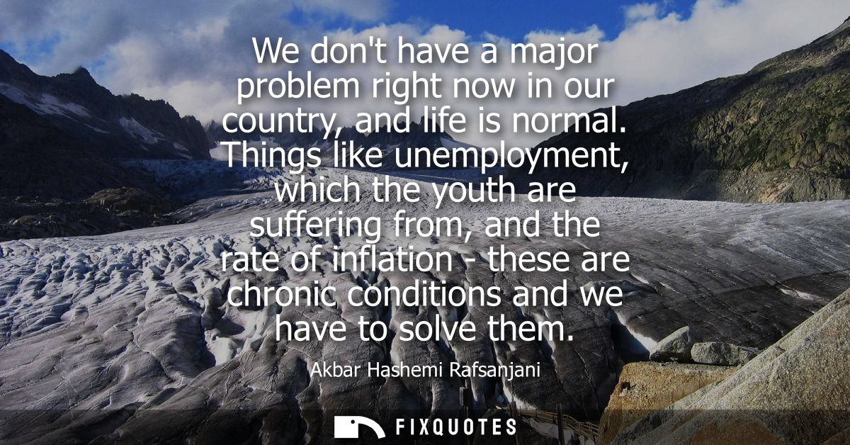 We dont have a major problem right now in our country, and life is normal. Things like unemployment, which the youth are