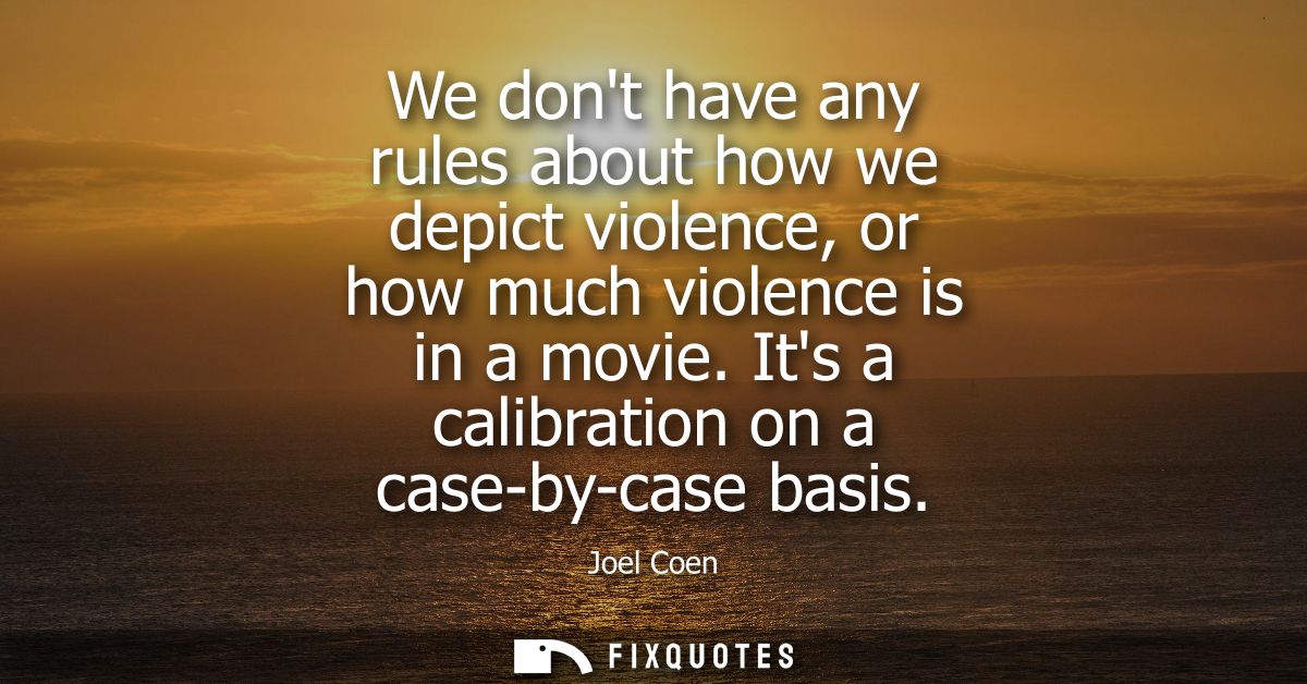 We dont have any rules about how we depict violence, or how much violence is in a movie. Its a calibration on a case-by-