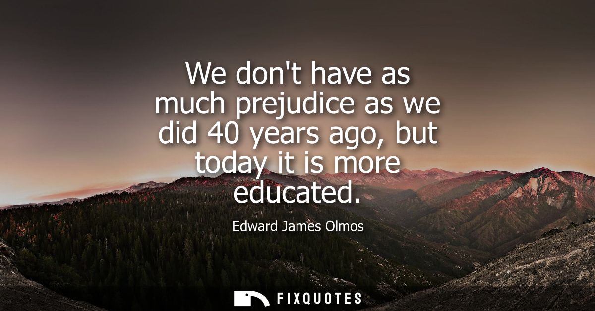 We dont have as much prejudice as we did 40 years ago, but today it is more educated