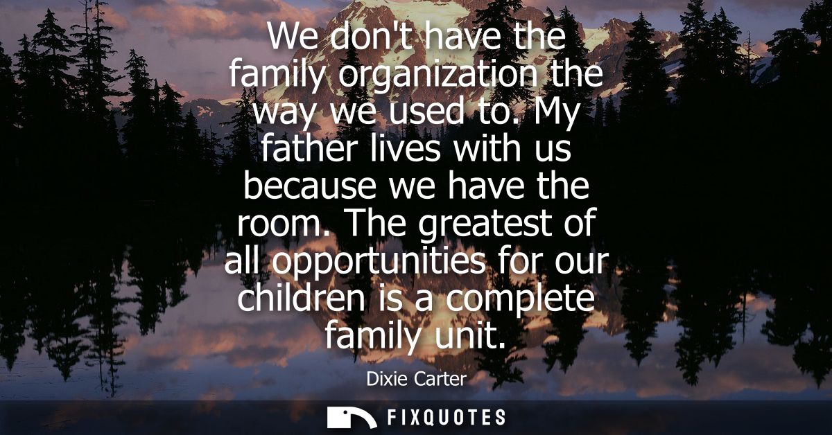 We dont have the family organization the way we used to. My father lives with us because we have the room.