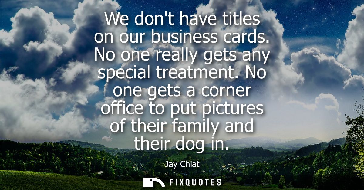 We dont have titles on our business cards. No one really gets any special treatment. No one gets a corner office to put 