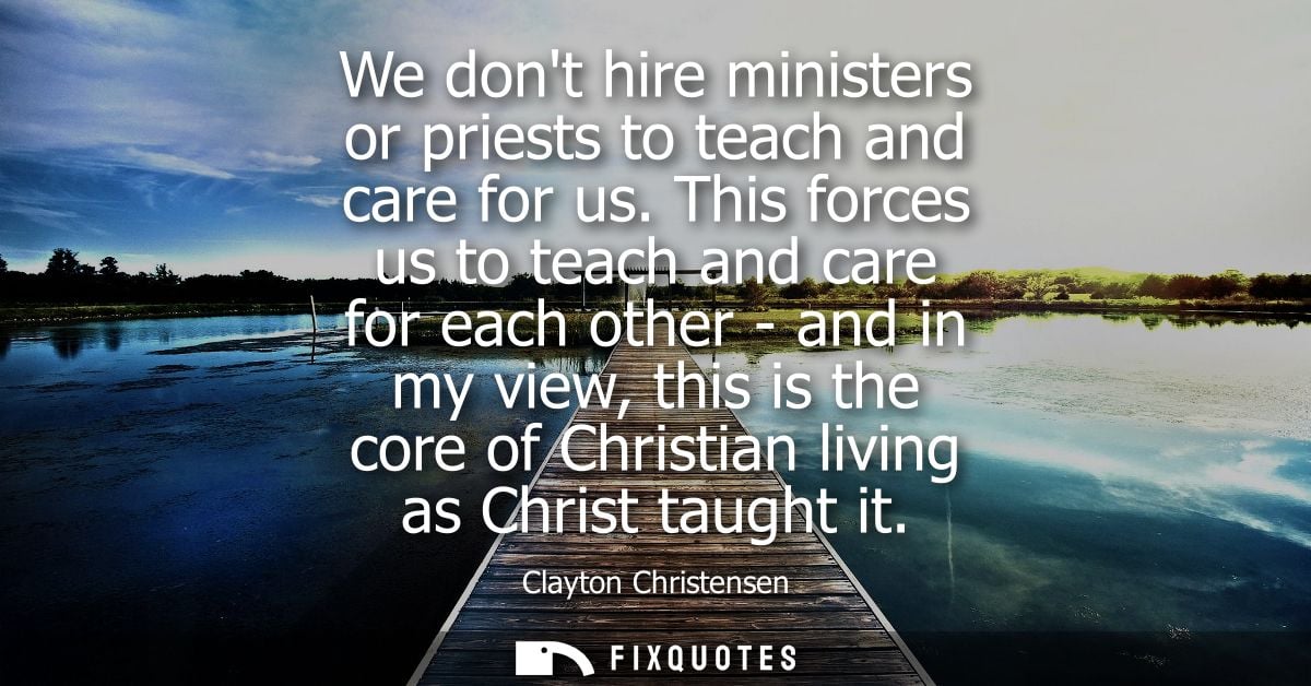 We dont hire ministers or priests to teach and care for us. This forces us to teach and care for each other - and in my 