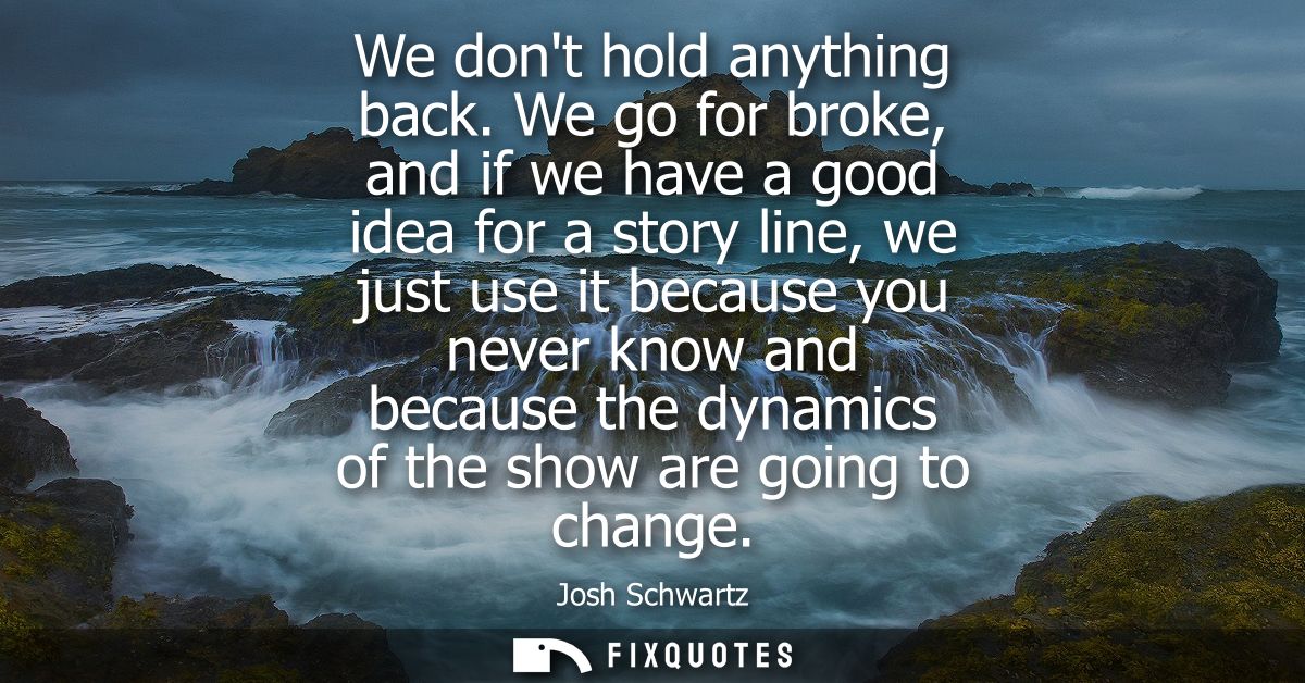 We dont hold anything back. We go for broke, and if we have a good idea for a story line, we just use it because you nev