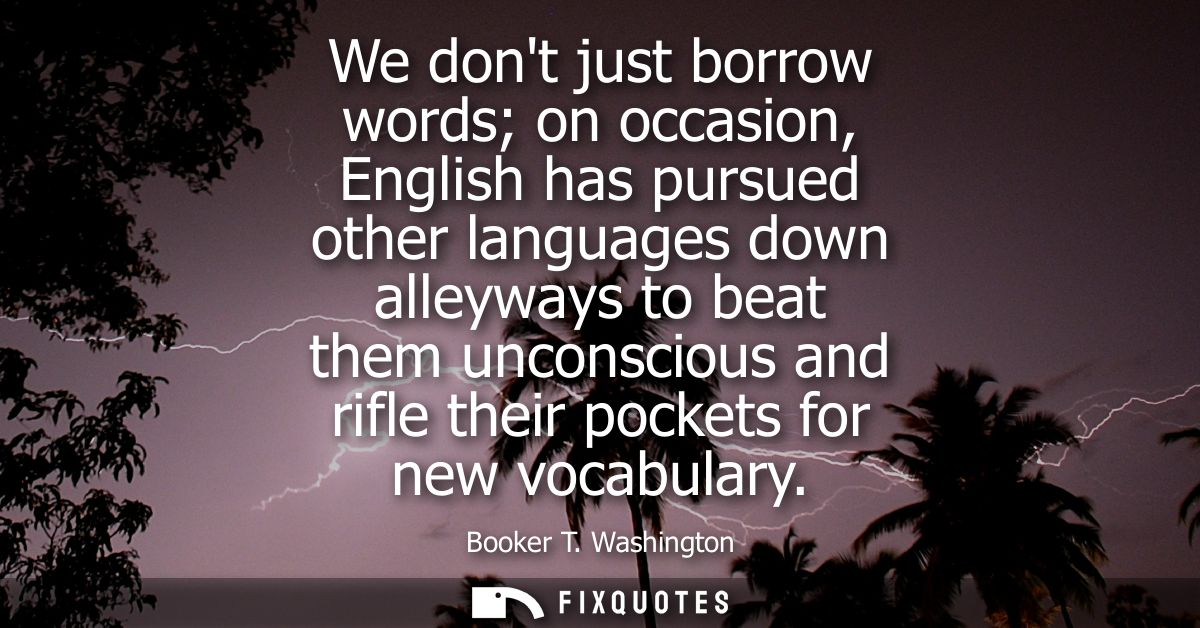 We dont just borrow words on occasion, English has pursued other languages down alleyways to beat them unconscious and r