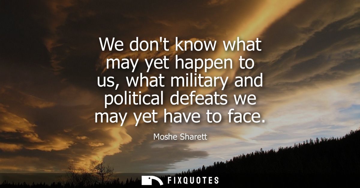 We dont know what may yet happen to us, what military and political defeats we may yet have to face