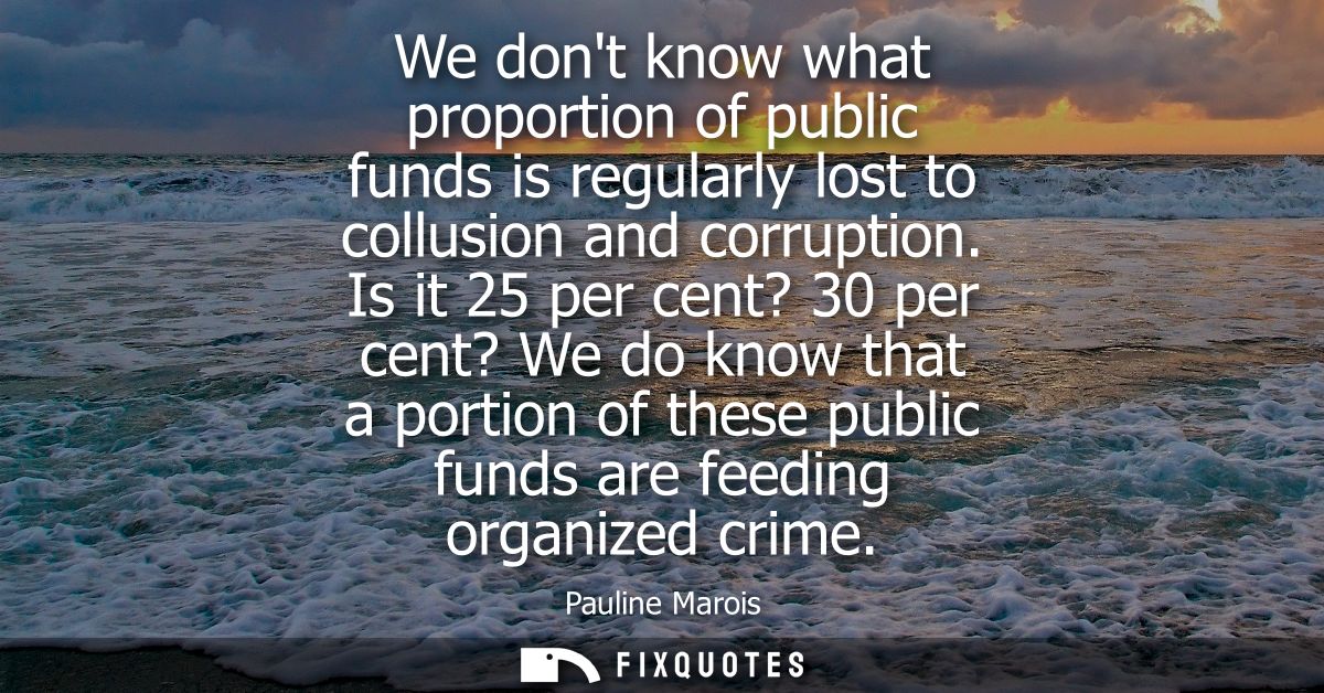 We dont know what proportion of public funds is regularly lost to collusion and corruption. Is it 25 per cent? 30 per ce