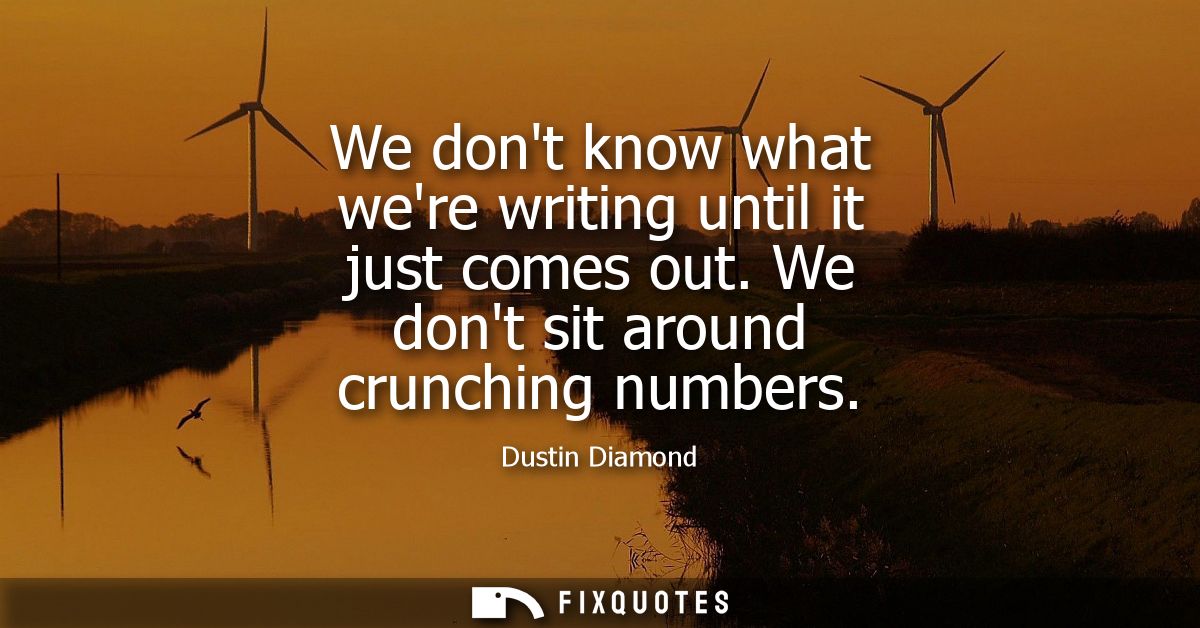 We dont know what were writing until it just comes out. We dont sit around crunching numbers