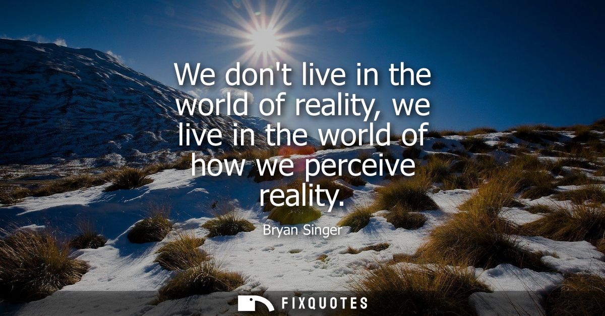 We dont live in the world of reality, we live in the world of how we perceive reality