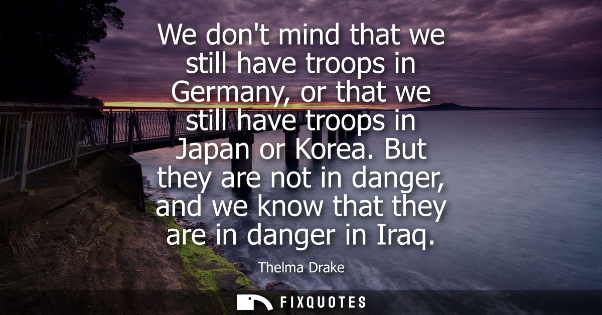 We dont mind that we still have troops in Germany, or that we still have troops in Japan or Korea. But they are not in d