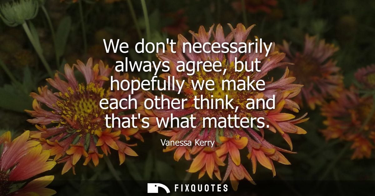 We dont necessarily always agree, but hopefully we make each other think, and thats what matters