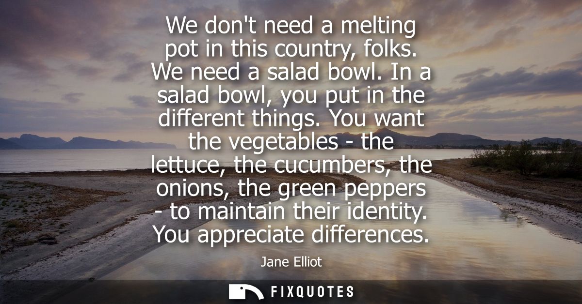 We dont need a melting pot in this country, folks. We need a salad bowl. In a salad bowl, you put in the different thing