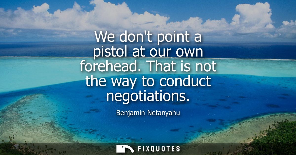 We dont point a pistol at our own forehead. That is not the way to conduct negotiations