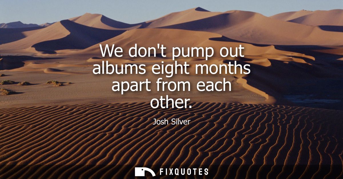 We dont pump out albums eight months apart from each other