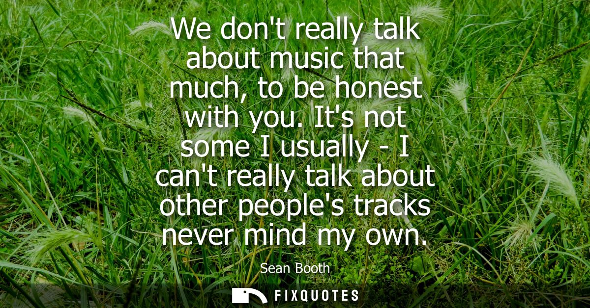 We dont really talk about music that much, to be honest with you. Its not some I usually - I cant really talk about othe