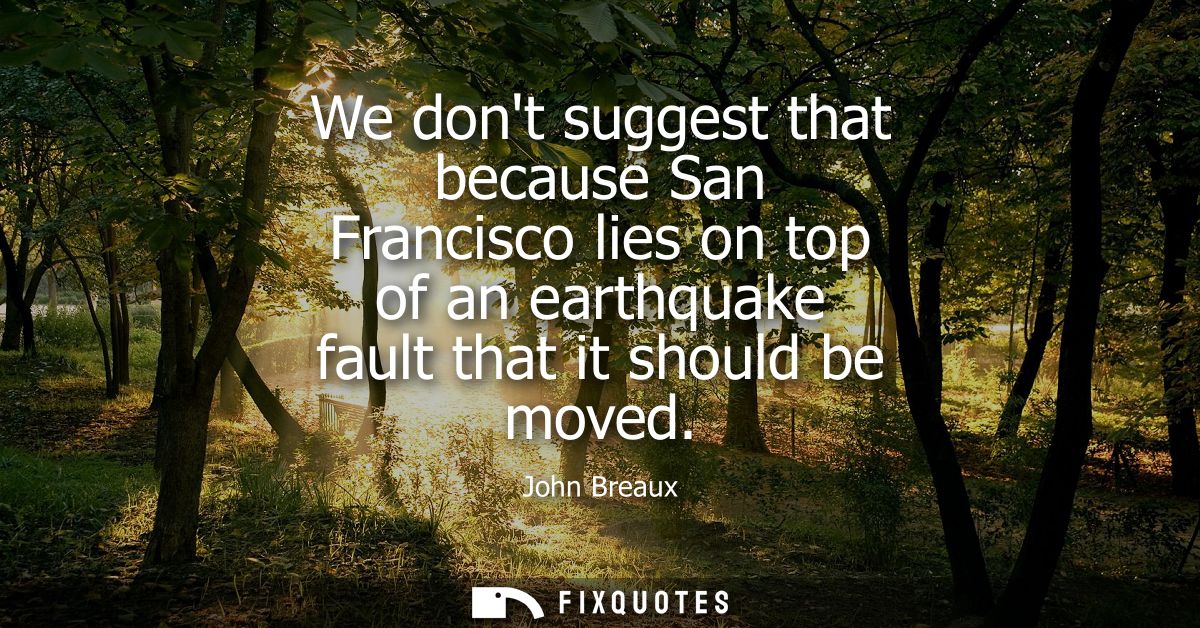 We dont suggest that because San Francisco lies on top of an earthquake fault that it should be moved