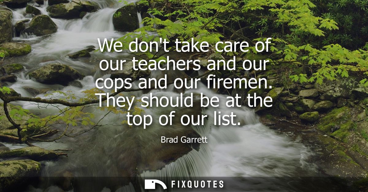 We dont take care of our teachers and our cops and our firemen. They should be at the top of our list