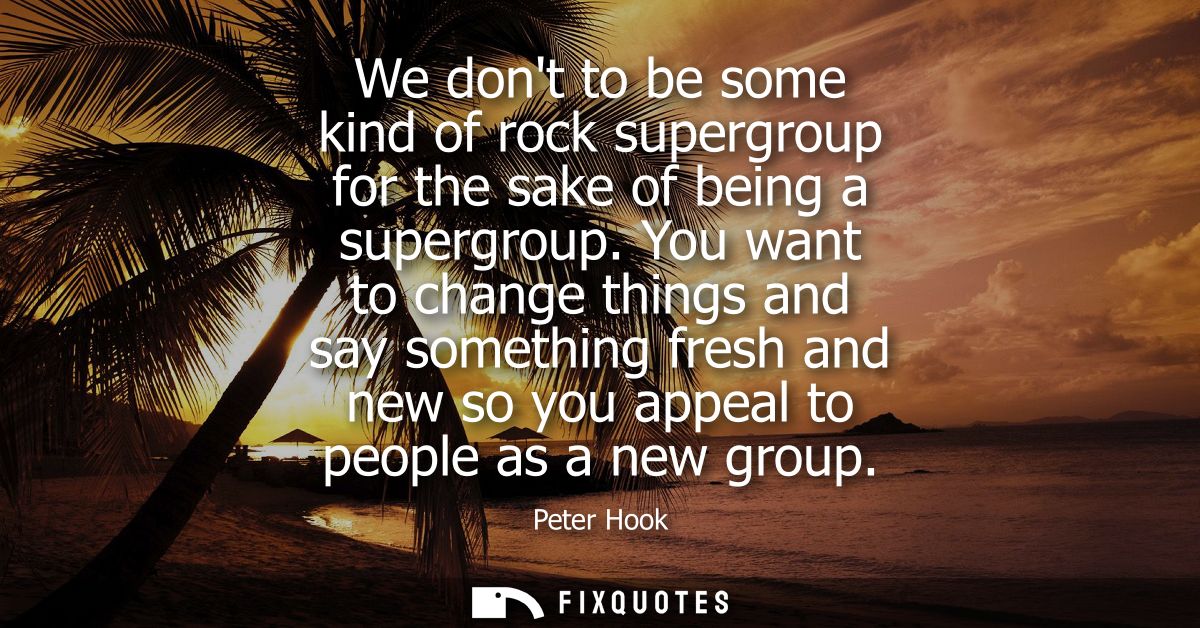 We dont to be some kind of rock supergroup for the sake of being a supergroup. You want to change things and say somethi