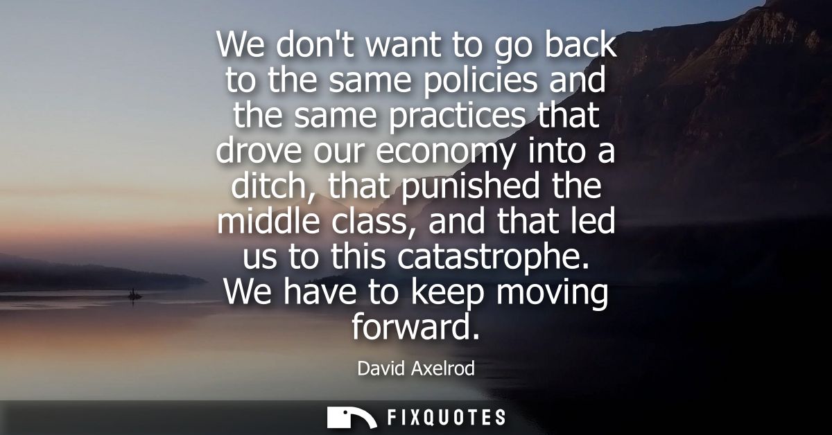 We dont want to go back to the same policies and the same practices that drove our economy into a ditch, that punished t