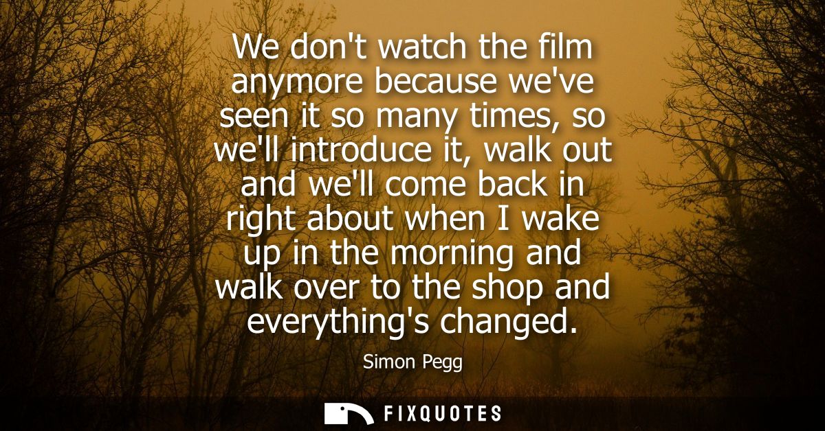 We dont watch the film anymore because weve seen it so many times, so well introduce it, walk out and well come back in 