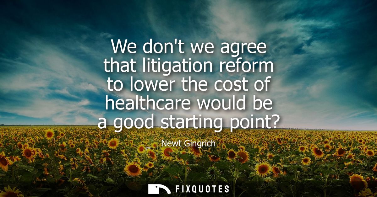 We dont we agree that litigation reform to lower the cost of healthcare would be a good starting point?