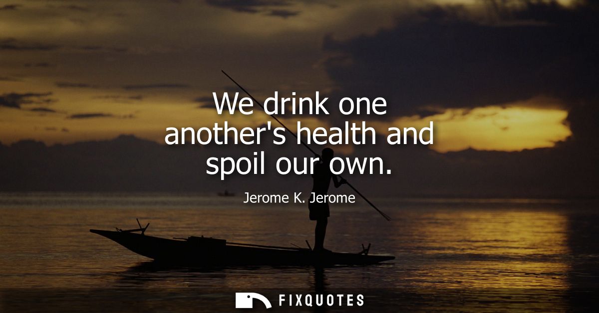 We drink one anothers health and spoil our own