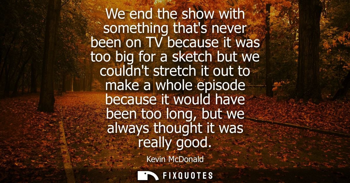 We end the show with something thats never been on TV because it was too big for a sketch but we couldnt stretch it out 