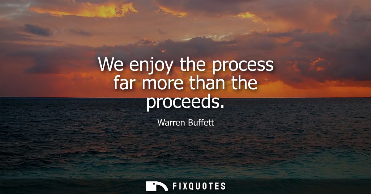 We enjoy the process far more than the proceeds